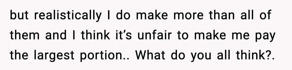 but realistically I do make more than all of them and I think it’s unfair to make me pay the largest portion.. What do you all think?.