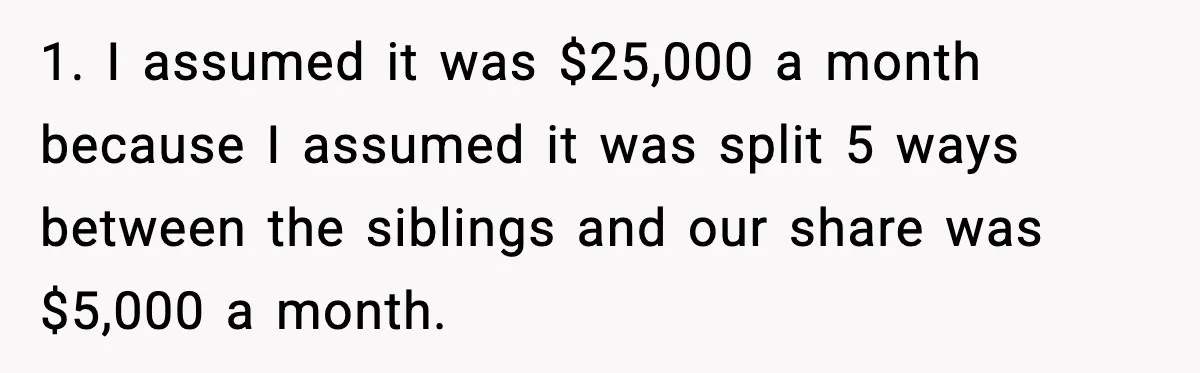 1. I assumed it was $25,000 a month because I assumed it was split 5 ways between the siblings and our share was $5,000 a month.