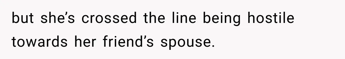 but she’s crossed the line being hostile towards her friend’s spouse.