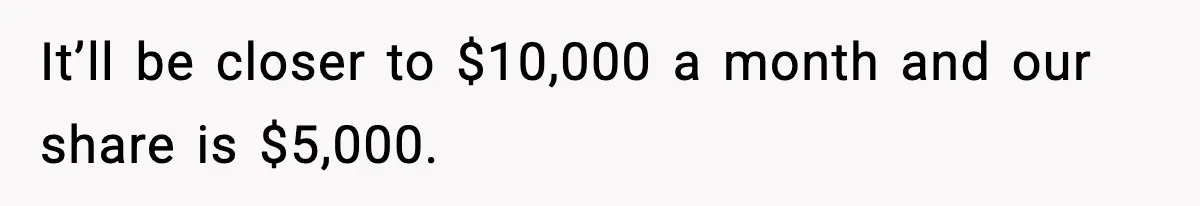 It’ll be closer to $10,000 a month and our share is $5,000.