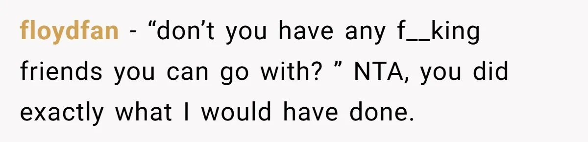 floydfan − “don’t you have any f__king friends you can go with? ” NTA, you did exactly what I would have done.