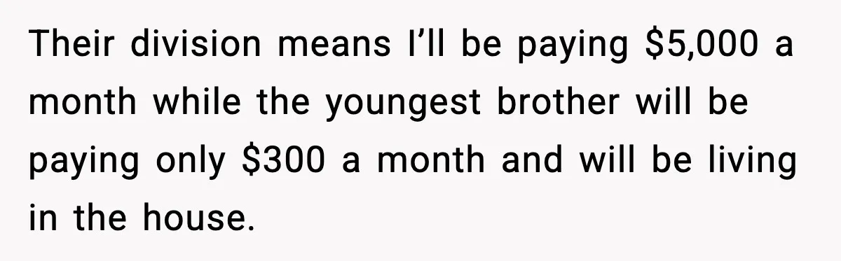 Their division means I’ll be paying $5,000 a month while the youngest brother will be paying only $300 a month and will be living in the house.