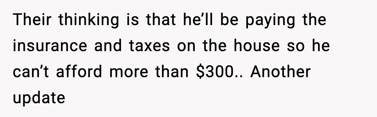 Their thinking is that he’ll be paying the insurance and taxes on the house so he can’t afford more than $300.. Another update