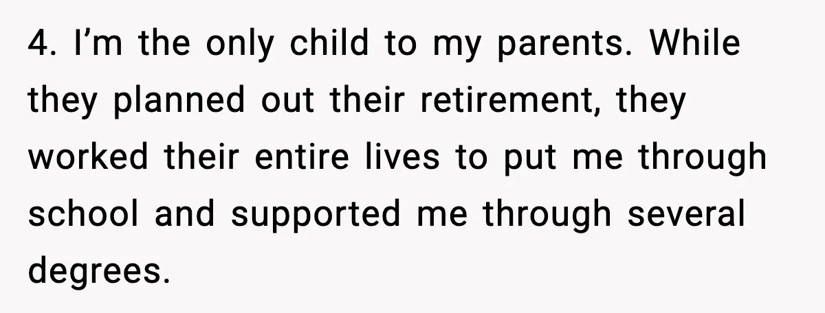 4. I’m the only child to my parents. While they planned out their retirement, they worked their entire lives to put me through school and supported me through several degrees.