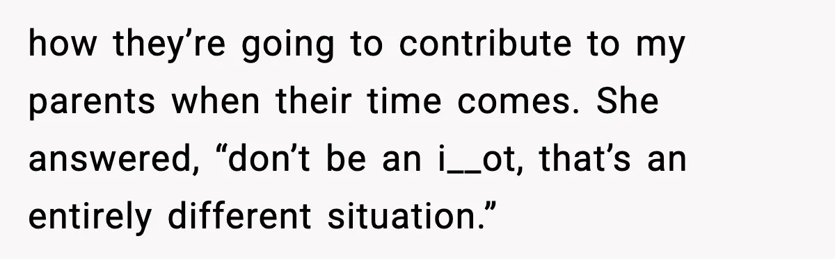 how they’re going to contribute to my parents when their time comes. She answered, “don’t be an i__ot, that’s an entirely different situation.”