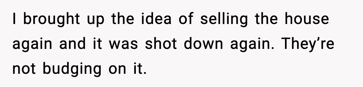 I brought up the idea of selling the house again and it was shot down again. They’re not budging on it.