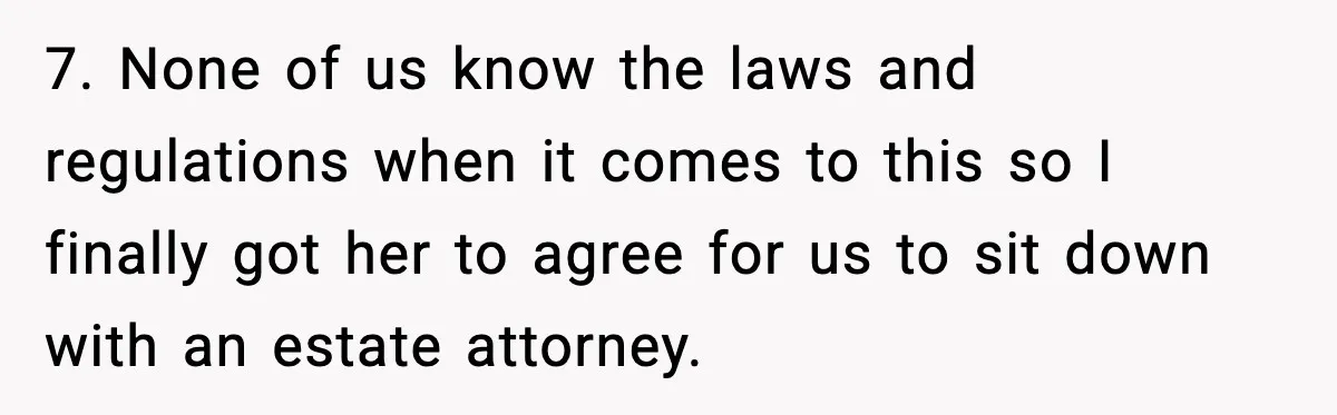7. None of us know the laws and regulations when it comes to this so I finally got her to agree for us to sit down with an estate attorney.