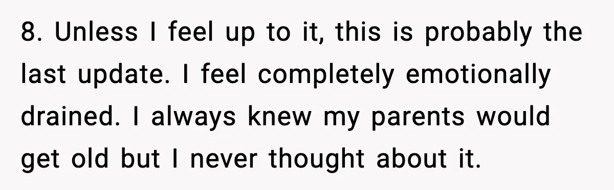 8. Unless I feel up to it, this is probably the last update. I feel completely emotionally drained. I always knew my parents would get old but I never thought...