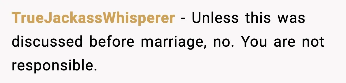 TrueJackassWhisperer - Unless this was discussed before marriage, no. You are not responsible.