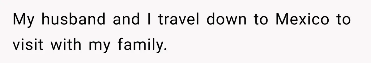My husband and I travel down to Mexico to visit with my family.