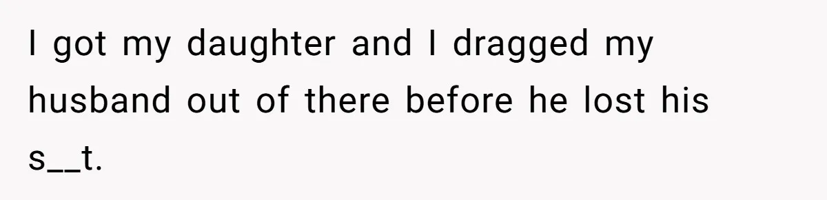 I got my daughter and I dragged my husband out of there before he lost his s__t.