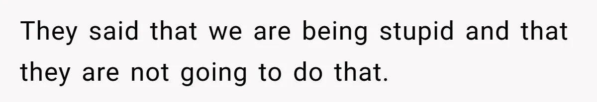They said that we are being stupid and that they are not going to do that.