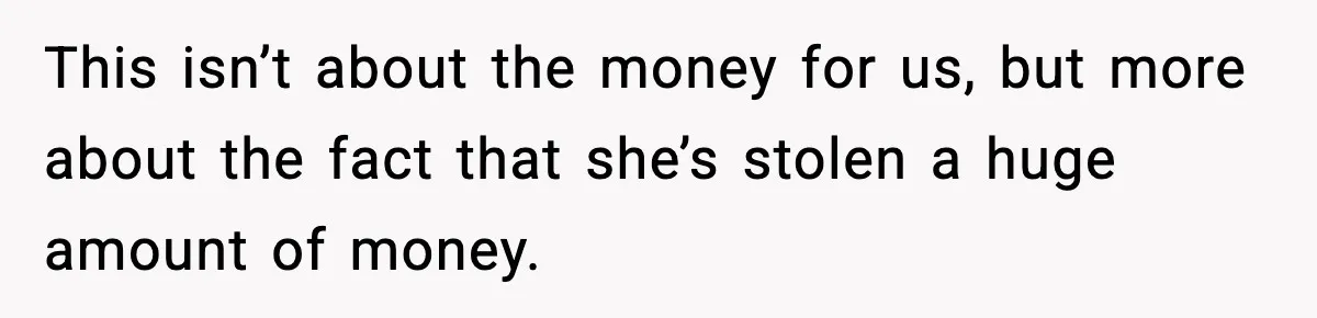 This isn’t about the money for us, but more about the fact that she’s stolen a huge amount of money.
