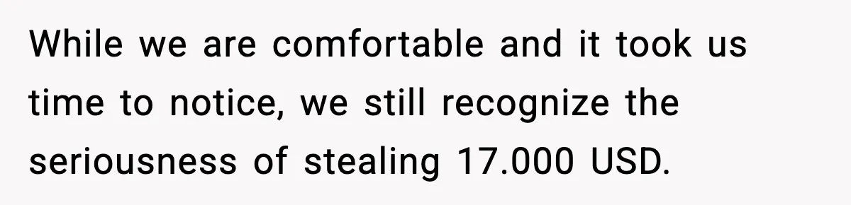 While we are comfortable and it took us time to notice, we still recognize the seriousness of stealing 17.000 USD.