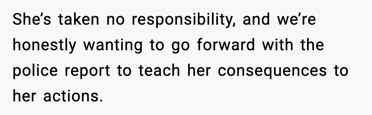She’s taken no responsibility, and we’re honestly wanting to go forward with the police report to teach her consequences to her actions.