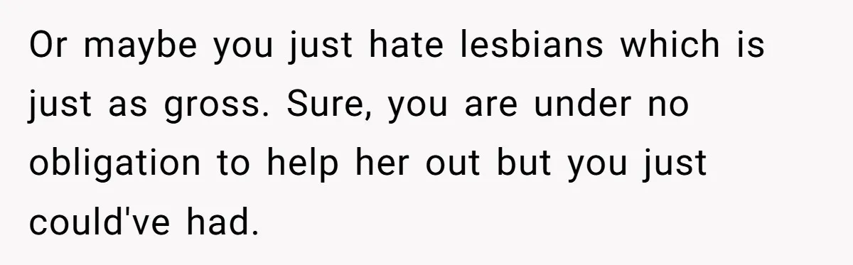 Or maybe you just hate lesbians which is just as gross. Sure, you are under no obligation to help her out but you just could've had.