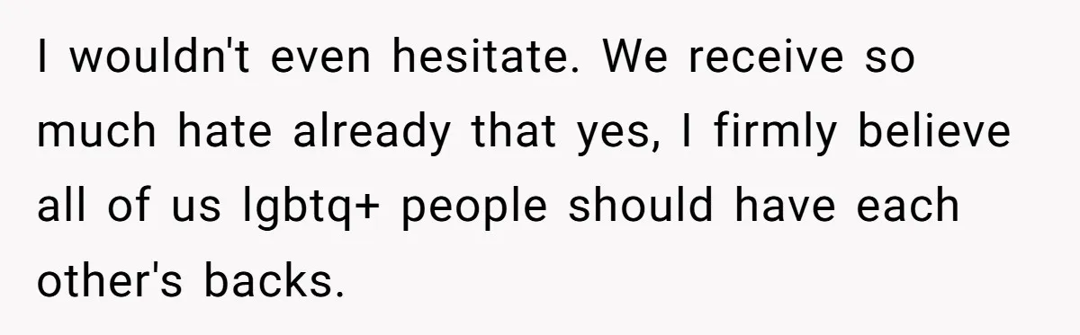 I wouldn't even hesitate. We receive so much hate already that yes, I firmly believe all of us lgbtq+ people should have each other's backs.