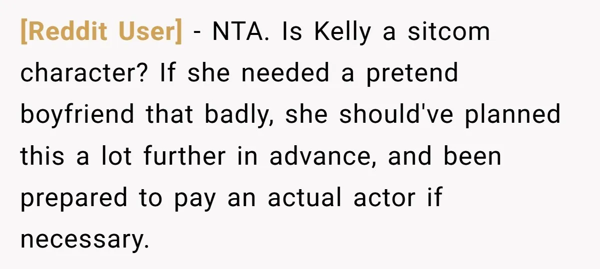 [Reddit User] − NTA. Is Kelly a sitcom character? If she needed a pretend boyfriend that badly, she should've planned this a lot further in advance, and been prepared to...
