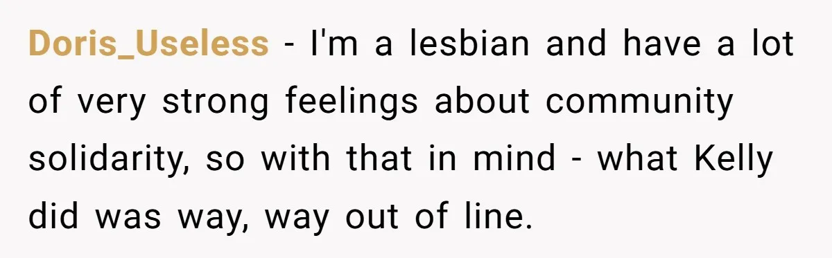 Doris_Useless − I'm a lesbian and have a lot of very strong feelings about community solidarity, so with that in mind - what Kelly did was way, way out of...