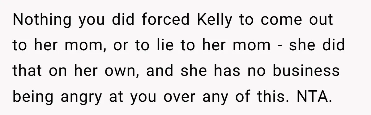 Nothing you did forced Kelly to come out to her mom, or to lie to her mom - she did that on her own, and she has no business being...