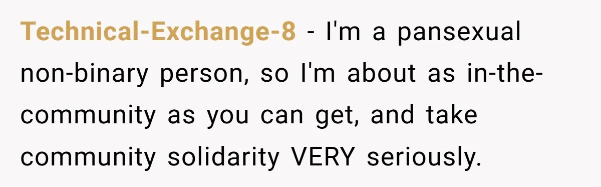 Technical-Exchange-8 − I'm a pansexual non-binary person, so I'm about as in-the-community as you can get, and take community solidarity VERY seriously.
