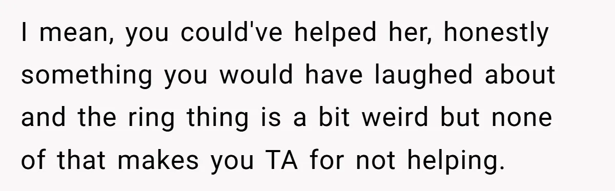I mean, you could've helped her, honestly something you would have laughed about and the ring thing is a bit weird but none of that makes you TA for not...