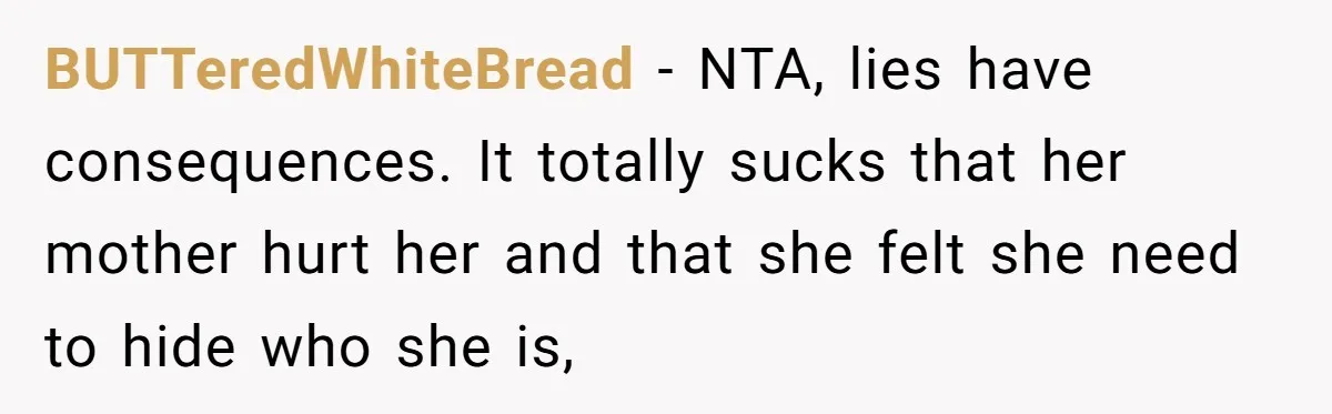 BUTTeredWhiteBread − NTA, lies have consequences. It totally sucks that her mother hurt her and that she felt she need to hide who she is,