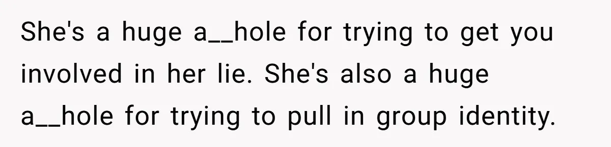 She's a huge a__hole for trying to get you involved in her lie. She's also a huge a__hole for trying to pull in group identity.