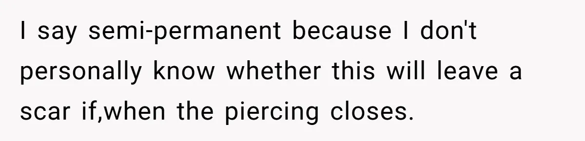 I say semi-permanent because I don't personally know whether this will leave a scar if,when the piercing closes.