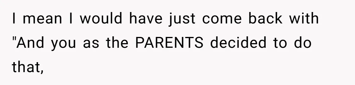 I mean I would have just come back with "And you as the PARENTS decided to do that,