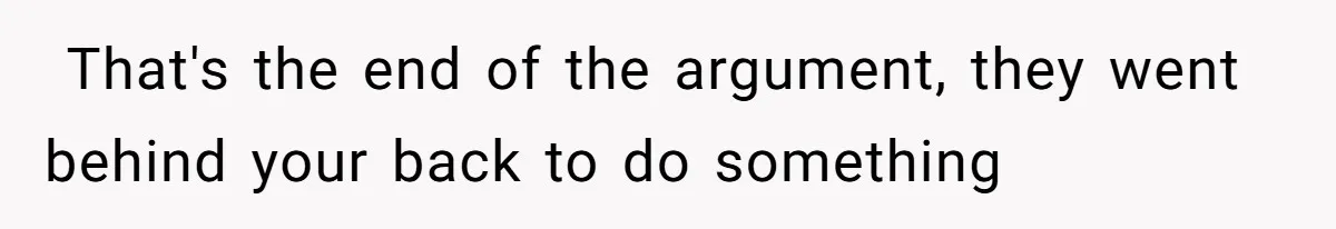 ​ That's the end of the argument, they went behind your back to do something