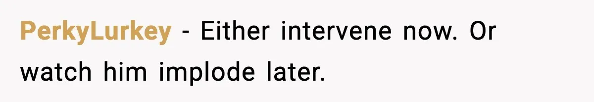 PerkyLurkey - Either intervene now. Or watch him implode later.