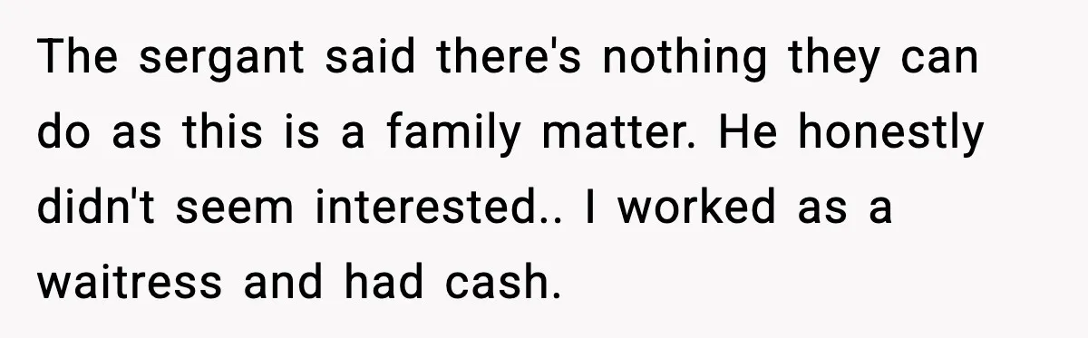 The sergant said there's nothing they can do as this is a family matter. He honestly didn't seem interested.. I worked as a waitress and had cash.
