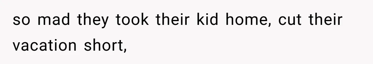 so mad they took their kid home, cut their vacation short,