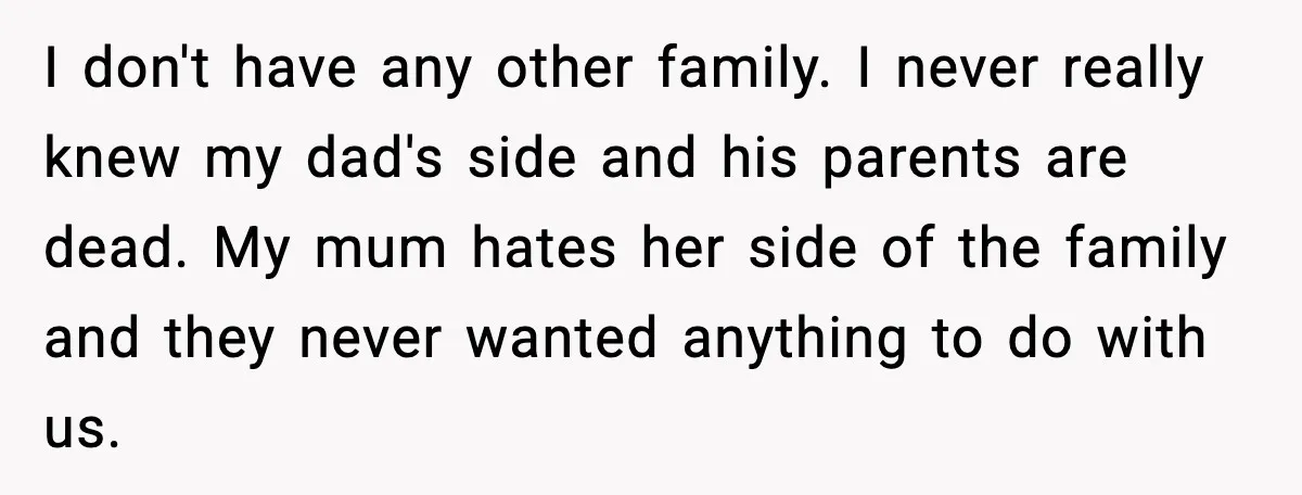 I don't have any other family. I never really knew my dad's side and his parents are dead. My mum hates her side of the family and they never wanted...