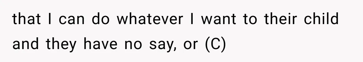 that I can do whatever I want to their child and they have no say, or (C)