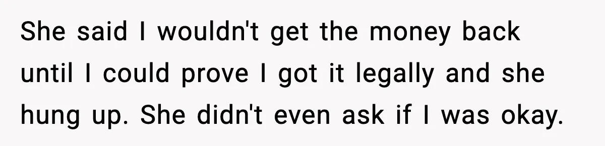 She said I wouldn't get the money back until I could prove I got it legally and she hung up. She didn't even ask if I was okay.