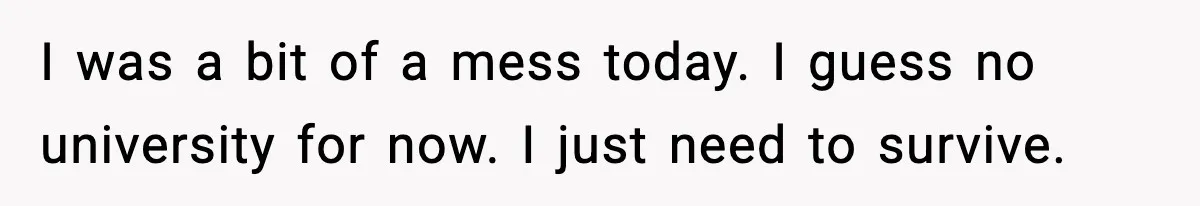 I was a bit of a mess today. I guess no university for now. I just need to survive.