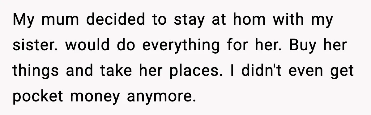 My mum decided to stay at hom with my sister. would do everything for her. Buy her things and take her places. I didn't even get pocket money anymore.