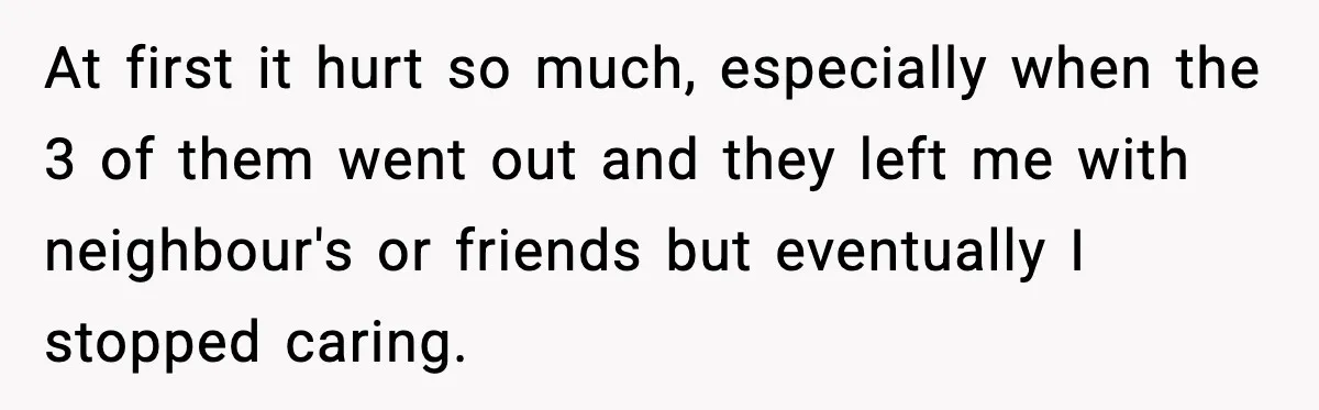 At first it hurt so much, especially when the 3 of them went out and they left me with neighbour's or friends but eventually I stopped caring.