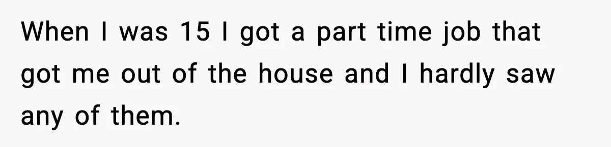 When I was 15 I got a part time job that got me out of the house and I hardly saw any of them.