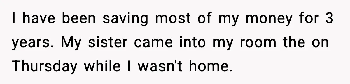 I have been saving most of my money for 3 years. My sister came into my room the on Thursday while I wasn't home.
