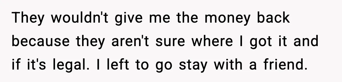 They wouldn't give me the money back because they aren't sure where I got it and if it's legal. I left to go stay with a friend.