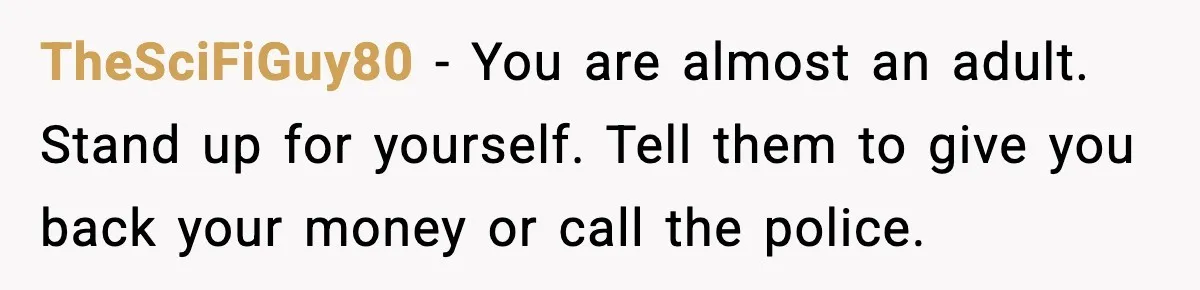 TheSciFiGuy80 - You are almost an adult. Stand up for yourself. Tell them to give you back your money or call the police.