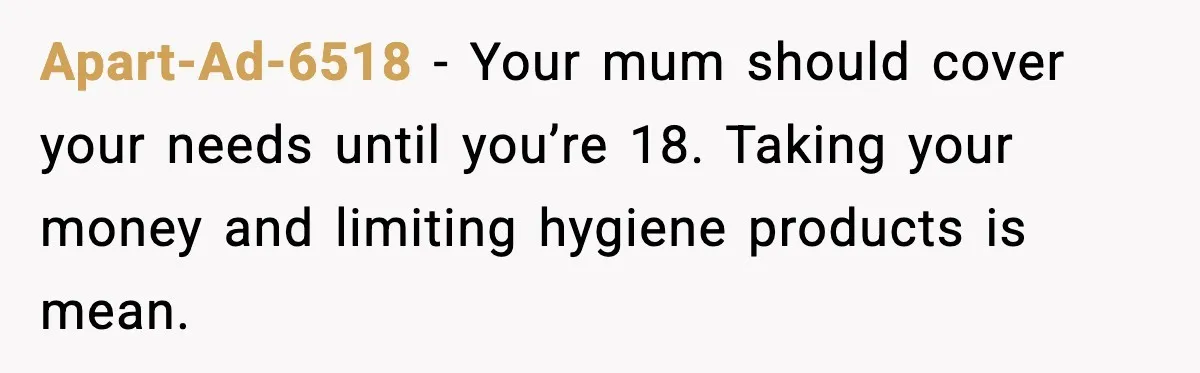 Apart-Ad-6518 - Your mum should cover your needs until you’re 18. Taking your money and limiting hygiene products is mean.