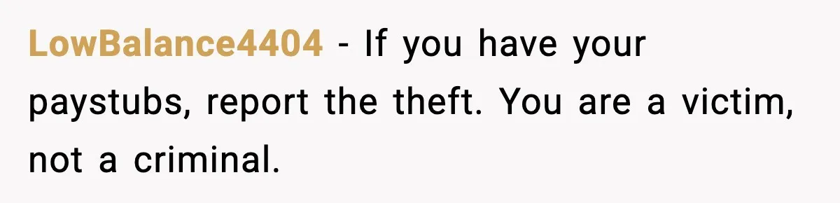 LowBalance4404 - If you have your paystubs, report the theft. You are a victim, not a criminal.