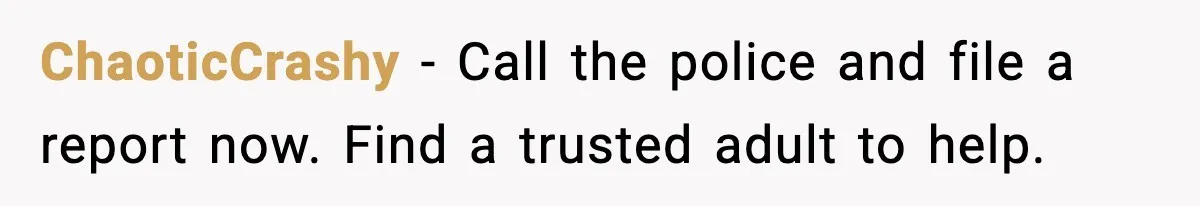 ChaoticCrashy - Call the police and file a report now. Find a trusted adult to help.