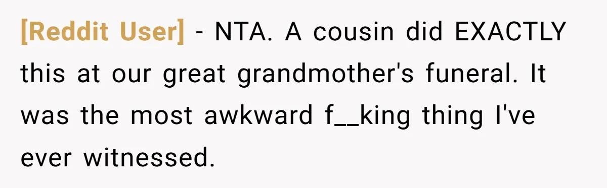 [Reddit User] − NTA. A cousin did EXACTLY this at our great grandmother's funeral. It was the most awkward f__king thing I've ever witnessed.