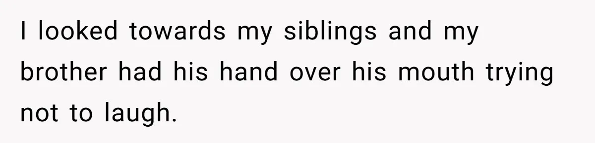 I looked towards my siblings and my brother had his hand over his mouth trying not to laugh.