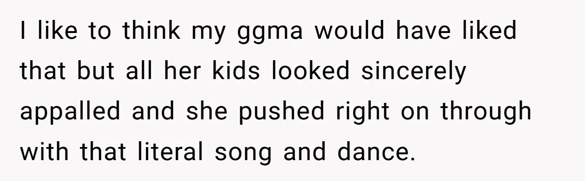 I like to think my ggma would have liked that but all her kids looked sincerely appalled and she pushed right on through with that literal song and dance.